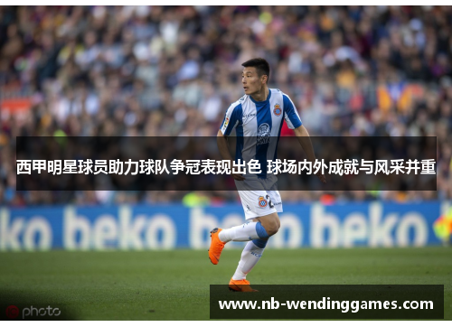 西甲明星球员助力球队争冠表现出色 球场内外成就与风采并重 西甲明星球员助力球队争冠表现出色 球场内外成就与风采并重
