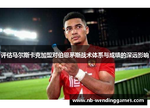 评估马尔斯卡克加盟对伯恩茅斯战术体系与成绩的深远影响 评估马尔斯卡克加盟对伯恩茅斯战术体系与成绩的深远影响